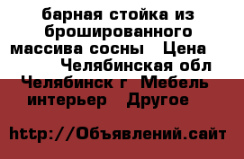 барная стойка из брошированного массива сосны › Цена ­ 35 000 - Челябинская обл., Челябинск г. Мебель, интерьер » Другое   